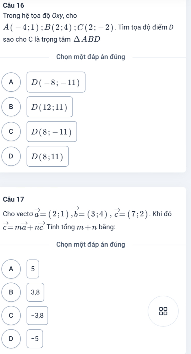 Trong hệ tọa độ Oxy, cho
A(-4;1); B(2;4); C(2;-2). Tìm tọa độ điểm D
sao cho C là trọng tâm △ ABD
Chọn một đáp án đúng
A D(-8;-11)
B D(12;11)
C D(8;-11)
D D(8;11)
Câu 17
Cho vecto vector a=(2;1), vector b=(3;4), vector c=(7;2). Khi đó
vector c=mvector a+nvector c. Tính tổng m+n bằng:
Chọn một đáp án đúng
A 5
B 3,8
□□
C -3,8
□□
D -5