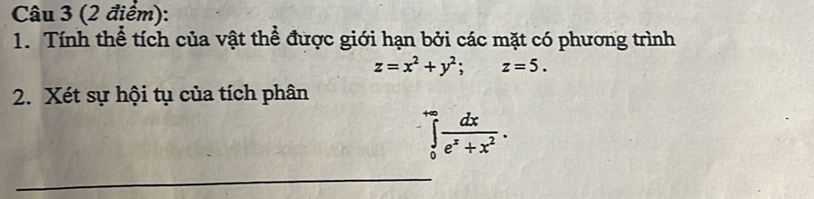 Tính thể tích của vật thể được giới hạn bởi các mặt có phương trình
z=x^2+y^2; z=5. 
2. Xét sự hội tụ của tích phân
∈tlimits _0^((+∈fty)frac dx)e^x+x^2. 
_