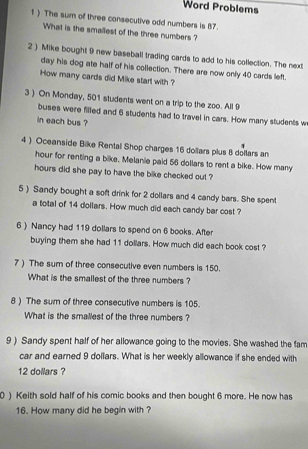 Word Problems 
1 ) The sum of three consecutive odd numbers is 87. 
What is the smallest of the three numbers ? 
2 ) Mike bought 9 new baseball trading cards to add to his collection. The next 
day his dog ate half of his collection. There are now only 40 cards left. 
How many cards did Mike start with ? 
3 ) On Monday, 501 students went on a trip to the zoo. All 9
buses were filled and 6 students had to travel in cars. How many students w 
in each bus ? 
4 ) Oceanside Bike Rental Shop charges 16 dollars plus 8 dollars an
hour for renting a bike. Melanie paid 56 dollars to rent a bike. How many
hours did she pay to have the bike checked out ? 
5 ) Sandy bought a soft drink for 2 dollars and 4 candy bars. She spent 
a total of 14 dollars. How much did each candy bar cost ? 
6 ) Nancy had 119 dollars to spend on 6 books. After 
buying them she had 11 dollars. How much did each book cost ? 
7 ) The sum of three consecutive even numbers is 150. 
What is the smallest of the three numbers ? 
8) The sum of three consecutive numbers is 105. 
What is the smallest of the three numbers ? 
9 ) Sandy spent half of her allowance going to the movies. She washed the fam 
car and earned 9 dollars. What is her weekly allowance if she ended with
12 dollars ? 
0 ) Keith sold half of his comic books and then bought 6 more. He now has 
16. How many did he begin with ?