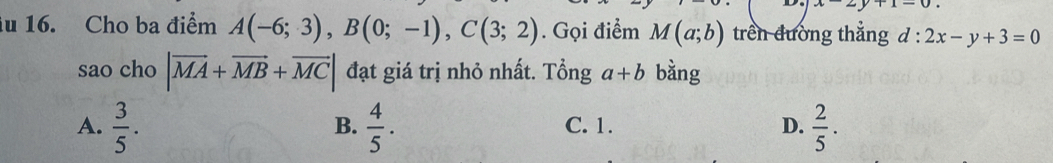 x-2y+1=0. 
lu 16. Cho ba điểm A(-6;3), B(0;-1), C(3;2). Gọi điểm M(a;b) trên đường thẳng d:2x-y+3=0
sao cho |vector MA+vector MB+vector MC| đạt giá trị nhỏ nhất. Tổng a+b bàng
A.  3/5 .  4/5 . C. 1. D.  2/5 . 
B.