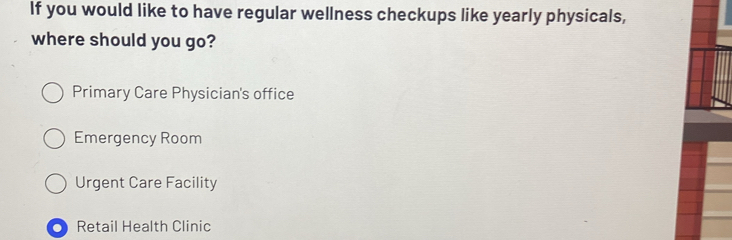 If you would like to have regular wellness checkups like yearly physicals,
where should you go?
Primary Care Physician's office
Emergency Room
Urgent Care Facility
Retail Health Clinic