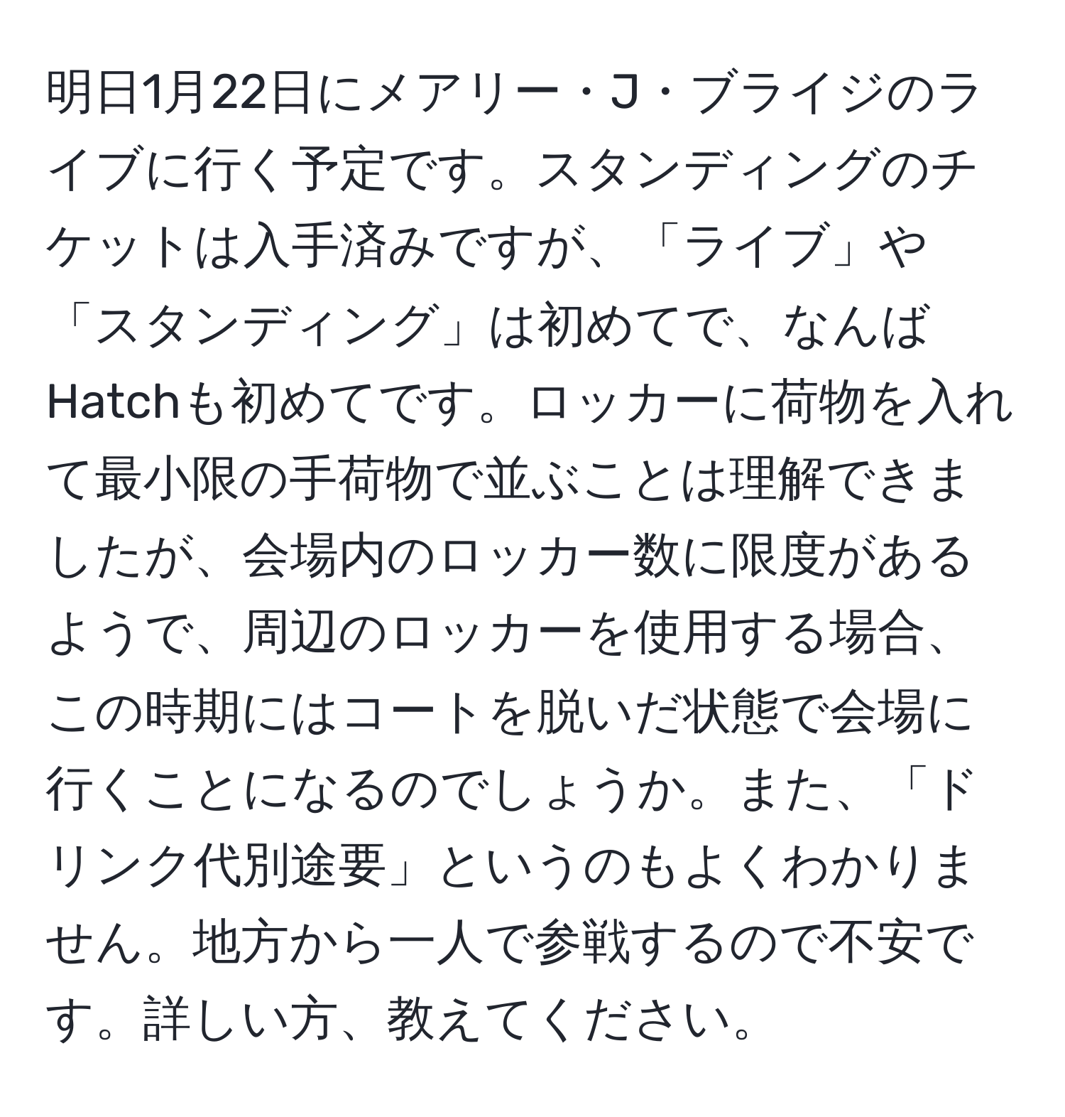 明日1月22日にメアリー・J・ブライジのライブに行く予定です。スタンディングのチケットは入手済みですが、「ライブ」や「スタンディング」は初めてで、なんばHatchも初めてです。ロッカーに荷物を入れて最小限の手荷物で並ぶことは理解できましたが、会場内のロッカー数に限度があるようで、周辺のロッカーを使用する場合、この時期にはコートを脱いだ状態で会場に行くことになるのでしょうか。また、「ドリンク代別途要」というのもよくわかりません。地方から一人で参戦するので不安です。詳しい方、教えてください。