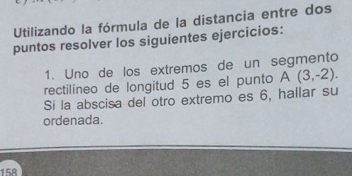 Utilizando la fórmula de la distancia entre dos 
puntos resolver los siguientes ejercicios: 
1. Uno de los extremos de un segmento 
rectilíneo de longitud 5 es el punto A(3,-2). 
Si la abscisa del otro extremo es 6, hallar su 
ordenada. 
158