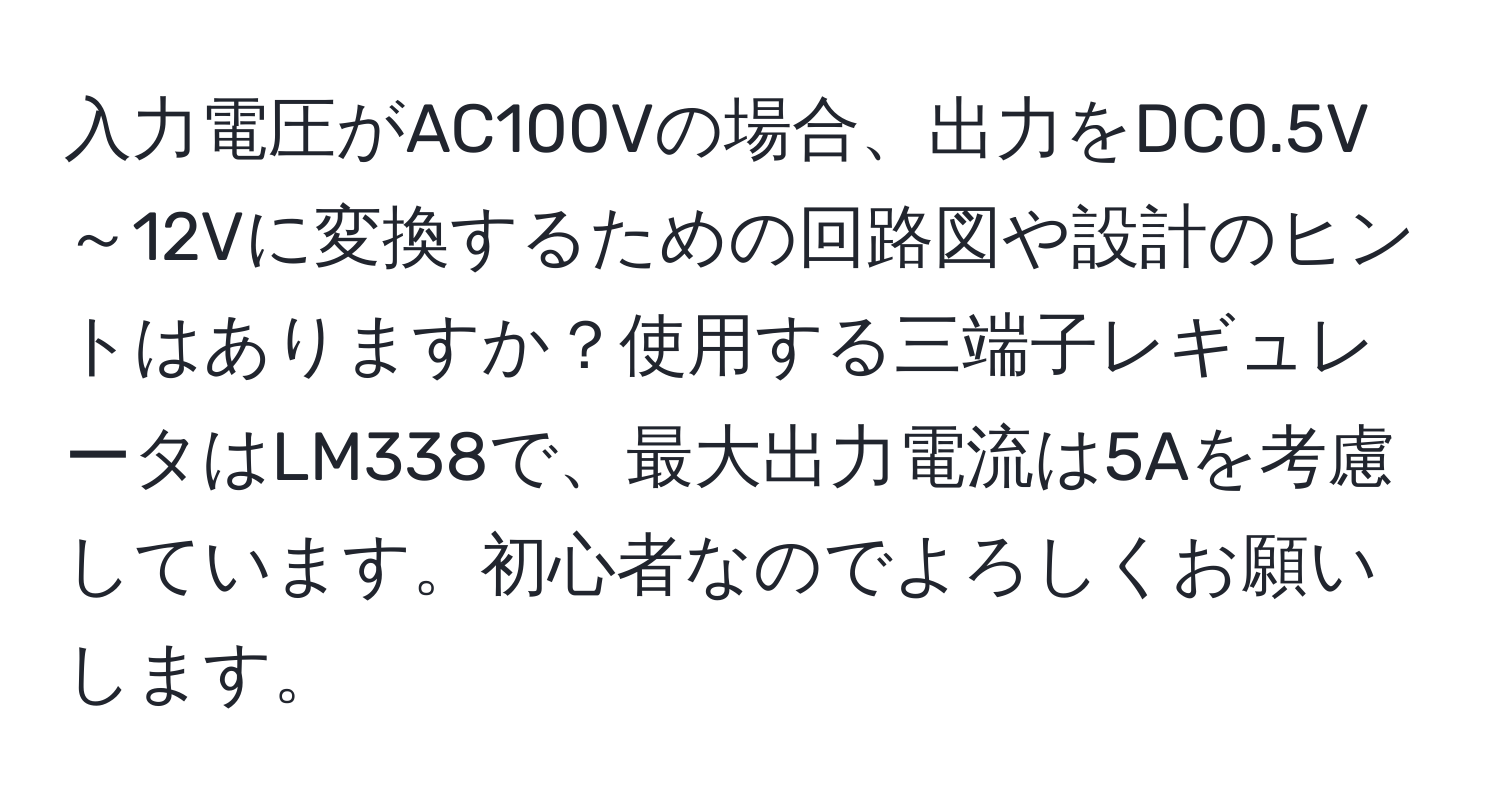 入力電圧がAC100Vの場合、出力をDC0.5V～12Vに変換するための回路図や設計のヒントはありますか？使用する三端子レギュレータはLM338で、最大出力電流は5Aを考慮しています。初心者なのでよろしくお願いします。