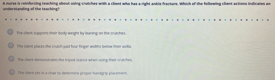 A nurse is reinforcing teaching about using crutches with a client who has a right ankle fracture. Which of the following client actions indicates an
understanding of the teaching?
The client supports their body weight by leaning on the crutches
The client places the crutch pad four finger widths below their axilla.
The client demonstrates the tripod stance when using their crutches
The client sits in a chair to determine proper handgrip placement.