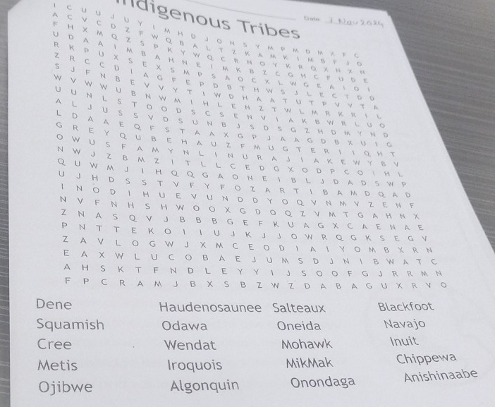 Tídigenous Tribes
Drate 7 Nau 2024
A C V C D Z F W Q B A L T Z K A M κ  M B F J C
F H X M Q Z S P Κ Y W Q с R N ο γ κ R q χ Ν ス。
UD A A I M B A H N EImK B Z C G H C F u D 。
R Κ P U XS E X S Μ P S A Ο C х L W S Ε A  ο 。
Z R C C D I A G F E P D B T H W S J L E C T D E
S J F N B E V V Y T I W D H A  A τ U T P V Y τ A
W V W W U B N W M I H L E N Z T W L M R KR I L
U U N L S TOO D SCS E N ν  A Κ B W R L u 。
A L  JU S S V D  S U N  B J S D S G  Z H D M Y N D
L D A A E Q F  S  T A A  х  G P J A A G  D β х υ ι g
G R E Y QuBEHAUZ FmUG T εRIIο H T
O W U S F A M Y N L I  N U R A J I A K E W Y B√
N W J Z B M Z I T L L C E D G X O D P C O   L
Q U W M J I H Q Q G A O N E I B L J D A DS W P
U J H D S S T Ⅴ F Y F O Z A R T I B A M D Q A D
I N○ D I HUE νuND DYoQ vNmvZEΝF
N V F N H S H W O O X G D O Q ZV M T G A H N X
Z N A S Q Ⅴ J B B B G E F K U A G X C A E N A E
P N T T E K O I I U J K J JO W R Q G K S E G Y
Z A V L O G W J X M C E O D I A I Y O M B X R N
E A X W L U C O B A E J U M S D J N I B W A T C
A H S K T F N D L E Y Y I J S O O F G J R R M N
F P C R A M J B X S B Z W Z D A B A G U X R V O
Dene Haudenosaunee Salteaux Blackfoot
Squamish Odawa Oneida Navajo
Cree Wendat Mohawk Inuit
Metis Iroquois MikMak Chippewa
Ojibwe Algonquin Onondaga Anishinaabe