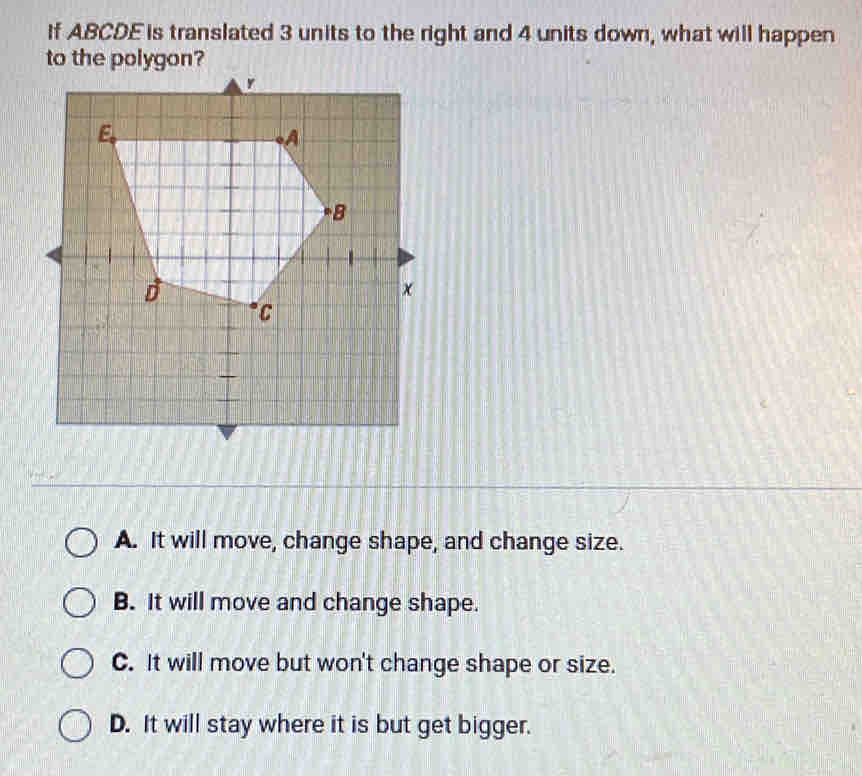 If ABCDE is translated 3 units to the right and 4 units down, what will happen
to the polygon?
A. It will move, change shape, and change size.
B. It will move and change shape.
C. It will move but won't change shape or size.
D. It will stay where it is but get bigger.