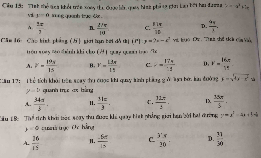 Tính thể tích khối tròn xoay thu được khi quay hình phẳng giới hạn bởi hai đường y=-x^2+3x
và y=0 xung quanh trục Ox.
A.  5π /2 .  27π /10 .  81π /10 .  9π /2 . 
B.
C.
D.
Câu 16: Cho hình phẳng (H) giới hạn bởi đồ thị (P): y=2x-x^2 và trục Ox. Tính thể tích của khối
tròn xoay tạo thành khi cho (H) quay quanh trục Ox.
A. V= 19π /15 . B. V= 13π /15 . C. V= 17π /15 . D. V= 16π /15 . 
Câu 17: Thể tích khối tròn xoay thu được khi quay hình phẳng giới hạn bởi hai đường y=sqrt(4x-x^2) và
y=0 quanh trục ox bằng
A.  34π /3 .  31π /3 .  32π /3 .  35π /3 . 
B.
C.
D.
Câu 18: Thể tích khối tròn xoay thu được khi quay hình phẳng giới hạn bởi hai đường y=x^2-4x+3 và
y=0 quanh trục Ox bằng
C.
D.
A.  16/15 .  16π /15 .  31π /30 .  31/30 . 
B.