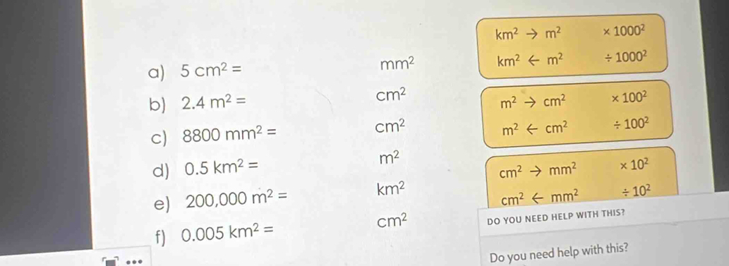 km^2 to m^2 * 1000^2
km^2 / 1000^2
a) 5cm^2=
mm^2
b) 2.4m^2= cm^2
m^2 X cm^2 * 100^2
c) 8800mm^2=
cm^2
m^2 arrow cm^2 / 100^2
m^2
d) 0.5km^2= cm^2to mm^2 * 10^2
e) 200,000m^2= km^2
cm^2 / 10^2
cm^2
f) 0.005km^2= DO YOU NEED HELP WITH THIS? 
Do you need help with this?