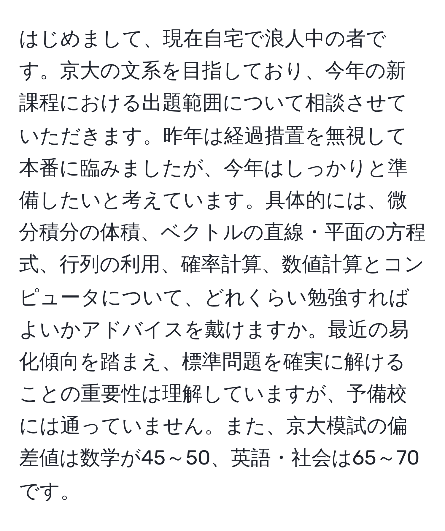 はじめまして、現在自宅で浪人中の者です。京大の文系を目指しており、今年の新課程における出題範囲について相談させていただきます。昨年は経過措置を無視して本番に臨みましたが、今年はしっかりと準備したいと考えています。具体的には、微分積分の体積、ベクトルの直線・平面の方程式、行列の利用、確率計算、数値計算とコンピュータについて、どれくらい勉強すればよいかアドバイスを戴けますか。最近の易化傾向を踏まえ、標準問題を確実に解けることの重要性は理解していますが、予備校には通っていません。また、京大模試の偏差値は数学が45～50、英語・社会は65～70です。