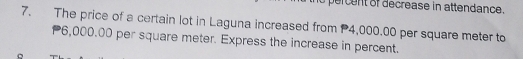 percent of decrease in attendance. 
7. The price of a certain lot in Laguna increased from 4,000.00 per square meter to
6,000.00 per square meter. Express the increase in percent.