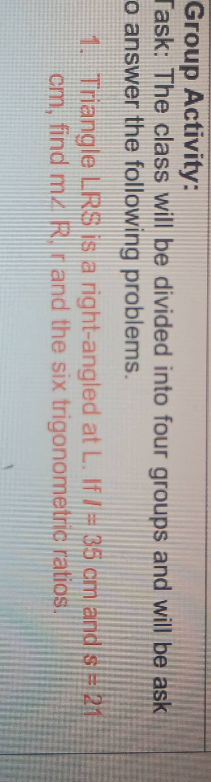 Group Activity: 
Task: The class will be divided into four groups and will be ask 
o answer the following problems. 
1. Triangle LRS is a right-angled at L. If I=35cm and s=21
cm, find m∠ R , r and the six trigonometric ratios.