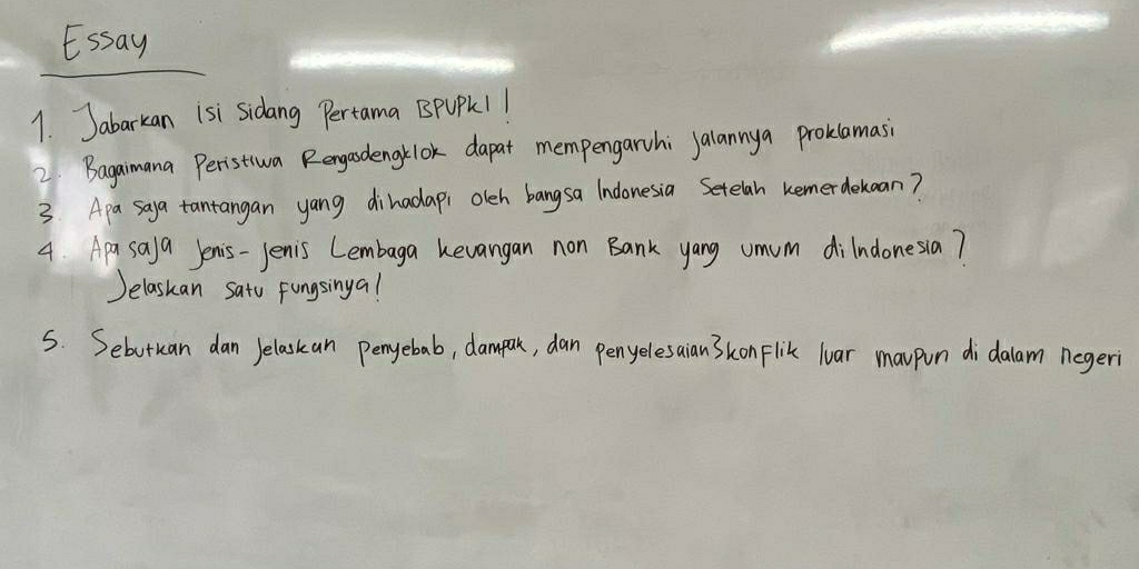 Essay 
1. Jabarkan isi sidang Pertama BpUPK1 1 
2 Bagaimana Peristiva Rengasdengklok dapat mempengarhi jalannya proklamasi 
3 Apa saya tantangan yang dihadap, olch bangsa Indonesia Setelah kemerdekcan? 
4. Apa sa)a Jenis-Jenis Lembaga kevangan non Bank yang umum dilndonesia? 
Jelaskan sato Fungsingal 
S. Sebutuan dan Jelaskan penyebab, dampak, dan penyelesaian 3konFlik loar maupon didalam negeri