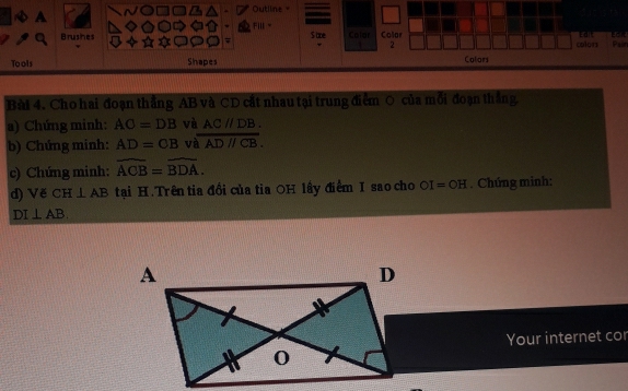 Outline= 
A 
FIl “ 
Brusihes S ae Colar Color EdIE Pain Lot 
7 colon 
2 
Tools Shapes Colors 
Bài 4. Cho hai đoạn thẳng AB và CD cắt nhau tại trung điễm O của mỗi đoạn thắng. 
a) Chứng minh: AO=DB và AC//DB. 
b) Chứng minh: AD=O= v overline ADparallel CB. 
c) Chứng minh: widehat ACB=widehat BDA. 
d) V∉ CH⊥ AB tại H. Trên tia đổi của tia OH lầy điểm I sao cho OI=OH. Chứng minh:
DI⊥ AB
Your internet cor