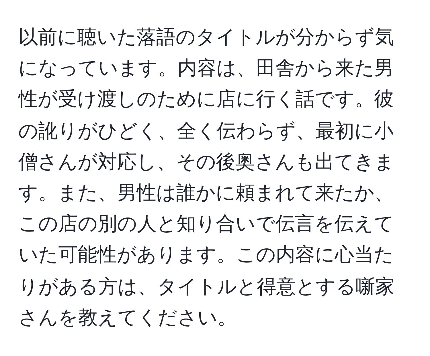 以前に聴いた落語のタイトルが分からず気になっています。内容は、田舎から来た男性が受け渡しのために店に行く話です。彼の訛りがひどく、全く伝わらず、最初に小僧さんが対応し、その後奥さんも出てきます。また、男性は誰かに頼まれて来たか、この店の別の人と知り合いで伝言を伝えていた可能性があります。この内容に心当たりがある方は、タイトルと得意とする噺家さんを教えてください。