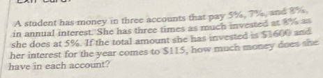 A student has money in three accounts that pay 5%, 7%, and 8%, 
in annual interest. 'She has three times as much invested at 8% as 
she does at 5%. If the total amount she has invested is $1600 and 
her interest for the year comes to $115, how much money does she 
have in each account?