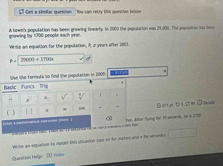 Get a similar question You can retry this question below 
A town's population has been growing linearly. In 2003 the population was 29,000. The population has been 
growing by 1700 people each year. 
Write an equation for the population, P, x years after 2003.
P=29000+1700x
sigma^6
Use the formula to find the population in 2009: 30.1500 × 
× 
Basic Funcs Trig 
x sqrt() n ↑ 1 
x 
B 0/1 pt つ 5 $99 
( π 0 DNE → _ k Details 
Enter a mathematical expression (more ) 
X hor. After flying for 10 seconds, he is 2150
meters from her. Then at 15 seconds he is 1975 meters from her 
Write an equation to model this situation (use m for meters and 8 for seconds). 
Question Help: Vídeo