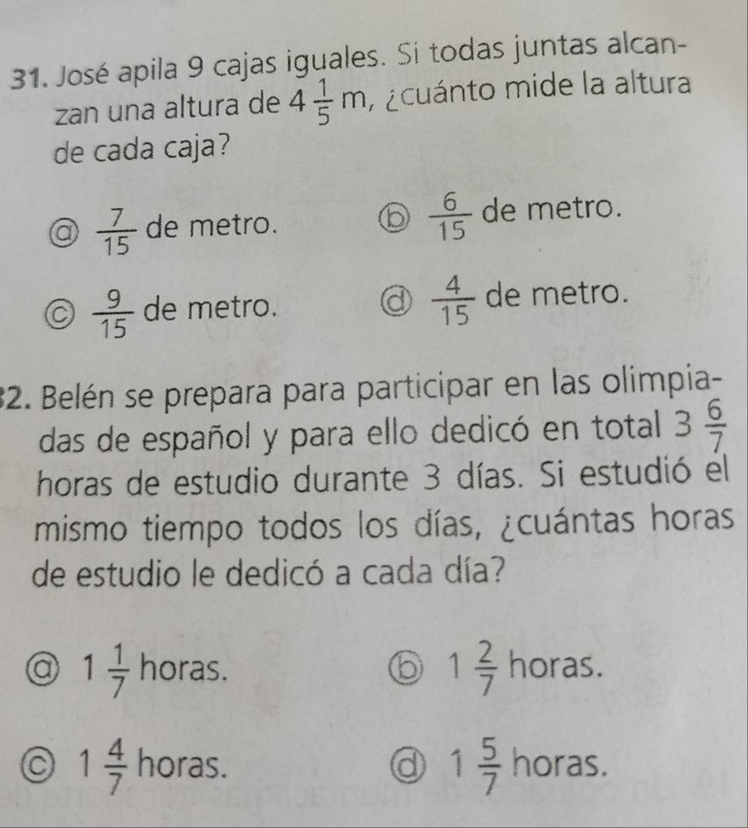 José apila 9 cajas iguales. Si todas juntas alcan-
zan una altura de 4 1/5 m A ¿cuánto mide la altura
de cada caja?
a  7/15  de metro.  6/15  de metro.
a  4/15 
a  9/15  de metro. de metro.
32. Belén se prepara para participar en las olimpia-
das de español y para ello dedicó en total 3 6/7 
horas de estudio durante 3 días. Si estudió el
mismo tiempo todos los días, ¿cuántas horas
de estudio le dedicó a cada día?
1 2/7 
a 1 1/7  horas. horas.
1 5/7 
1 4/7  horas. horas.