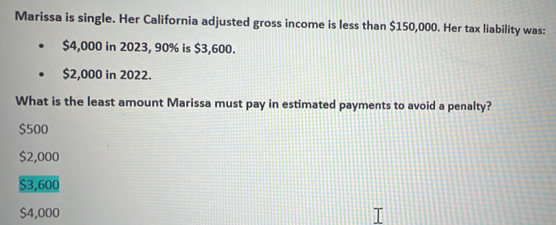 Marissa is single. Her California adjusted gross income is less than $150,000. Her tax liability was:
$4,000 in 2023, 90% is $3,600.
$2,000 in 2022.
What is the least amount Marissa must pay in estimated payments to avoid a penalty?
$500
$2,000
$3,600
$4,000