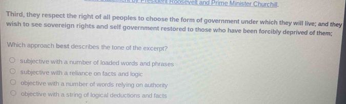 esident Roosevelt and Prime Minister Churchill.
Third, they respect the right of all peoples to choose the form of government under which they will live; and they
wish to see sovereign rights and self government restored to those who have been forcibly deprived of them;
Which approach best describes the tone of the excerpt?
subjective with a number of loaded words and phrases
subjective with a reliance on facts and logic
objective with a number of words relying on authority
objective with a string of logical deductions and facts