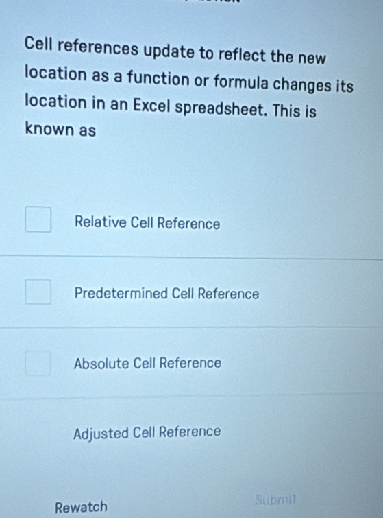 Cell references update to reflect the new
location as a function or formula changes its
location in an Excel spreadsheet. This is
known as
Relative Cell Reference
Predetermined Cell Reference
Absolute Cell Reference
Adjusted Cell Reference
Rewatch
Submit