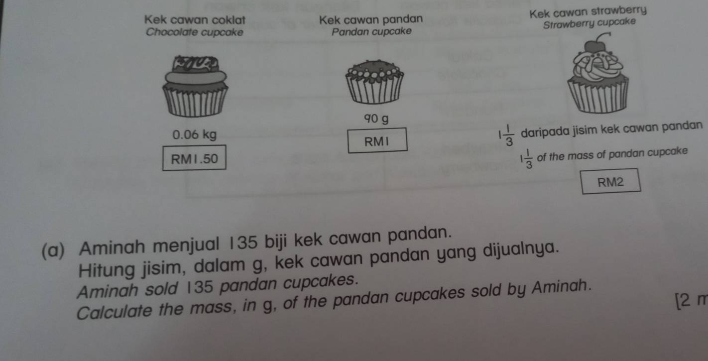 Kek cawan coklat Kek cawan pandan Kek cawan strawberry 
Strawberry cupcake 
Chocolate cupcake Pandan cupcake
90 g
0.06 kg 1 1/3  daripada jisim kek cawan pandan 
RMI
RM1.50
1 1/3  of the mass of pandan cupcake
RM2
(a) Aminah menjual 135 biji kek cawan pandan. 
Hitung jisim, dalam g, kek cawan pandan yang dijualnya. 
Aminah sold 135 pandan cupcakes. 
[2 m 
Calculate the mass, in g, of the pandan cupcakes sold by Aminah.