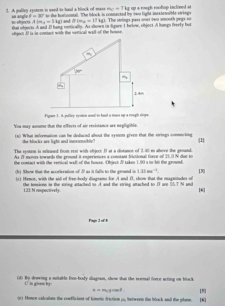 A pulley system is used to haul a block of mass m_C=7kg up a rough rooftop inclined at 
an angle θ =30° to the horizontal. The block is connected by two light inextensible strings 
to objects A(m_A=5kg) and B(m_B=17kg). The strings pass over two smooth pegs so 
that objects A and B hang vertically. As shown in figure 1 below, object A hangs freely but 
object B is in contact with the vertical wall of the house. 
T
30°
m_8
ma
2.4m
Figure 1: A pulley system used to haul a mass up a rough slope. 
You may assume that the effects of air resistance are negligible. 
(a) What information can be deduced about the system given that the strings connecting 
the blocks are light and inextensible? [2] 
The system is released from rest with object B at a distance of 2.40 m above the ground. 
As B moves towards the ground it experiences a constant frictional force of 21.0 N due to 
the contact with the vertical wall of the house. Object B takes 1.90 s to hit the ground. 
(b) Show that the acceleration of B as it falls to the ground is 1.33ms^(-2). [3] 
(c) Hence, with the aid of free-body diagrams for A and B, show that the magnitudes of 
the tensions in the string attached to A and the string attached to B are 55.7 N and
123 N respectively. [6] 
Page 2 of 8 
(d) By drawing a suitable free-body diagram, show that the normal force acting on block
C is given by:
n=m_Cgcos θ , [5] 
(e) Hence calculate the coefficient of kinetic friction mu _k between the block and the plane. [6]