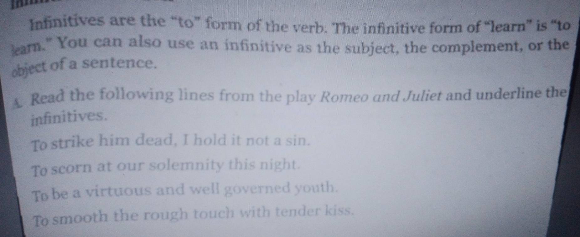 Infinitives are the “to” form of the verb. The infinitive form of “learn” is “to 
earn." You can also use an infinitive as the subject, the complement, or the 
object of a sentence. 
A. Read the following lines from the play Romeo and Juliet and underline the 
infinitives. 
To strike him dead, I hold it not a sin. 
To scorn at our solemnity this night. 
To be a virtuous and well governed youth. 
To smooth the rough touch with tender kiss.