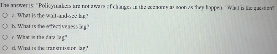 The answer is: "Policymakers are not aware of changes in the economy as soon as they happen." What is the question? 
a. What is the wait-and-see lag? 
b. What is the effectiveness lag? 
c. What is the data lag? 
d. What is the transmission lag?