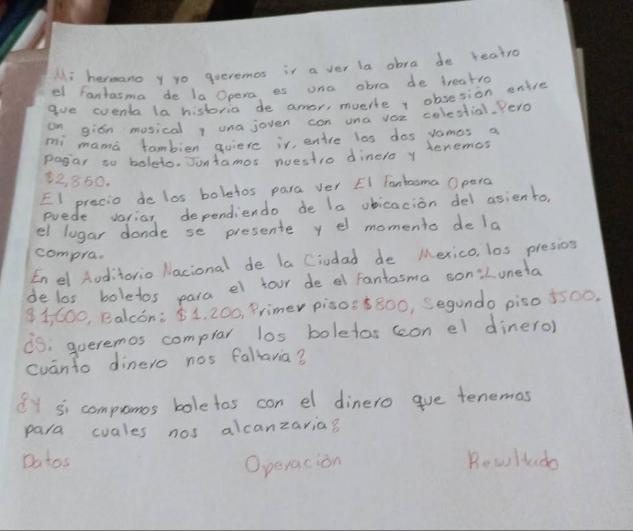 Hi hermano y yo queremos ir a ver la abra de teatro 
el Fantasma de la Opera es una obra de treatro 
gue eventa la historia de amor, muerle v obsesion enire 
on gion mosical 1 una joven con una voc colestial, Yero 
mi mama tambien qviere ir, entre las dos vamos a 
pagar so boleto. Jontamos nuestro dinero y tenemos
2, 850. 
El precio de los boletos para ver EI Fanhooma Opera 
puede variar dependiendo de la ubicacion del asiento, 
el lugar donde se presente y el momento de la 
compra. 
Enel Aoditorio Nacional de la Ciodad de Mexico, los presios 
de los boletos para el four de el fantosma son:Luneta 
1, C00, Balcón: 1, 200, Primer piso8¢800, Segundo piso 5500. 
iS; goeremos complar los boletos (con el dinero) 
cuanto dinero nos fallaria? 
y si compronos boletos con el dinero gue tenemos 
para cuales nos alcanzaria? 
Datos Bew Itado 
O peracion