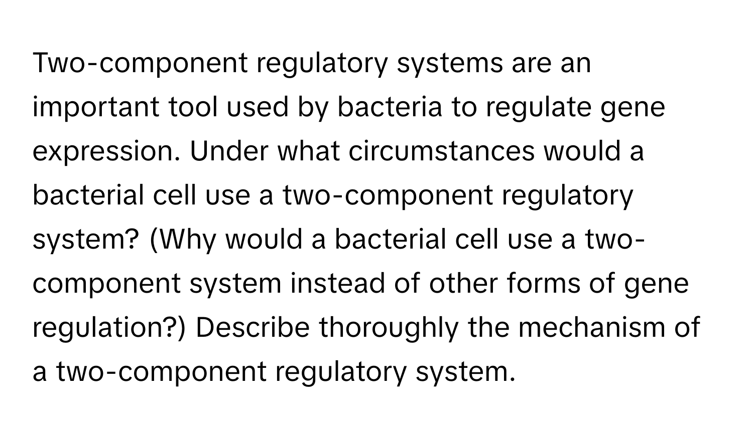 Two-component regulatory systems are an important tool used by bacteria to regulate gene expression. Under what circumstances would a bacterial cell use a two-component regulatory system? (Why would a bacterial cell use a two-component system instead of other forms of gene regulation?) Describe thoroughly the mechanism of a two-component regulatory system.