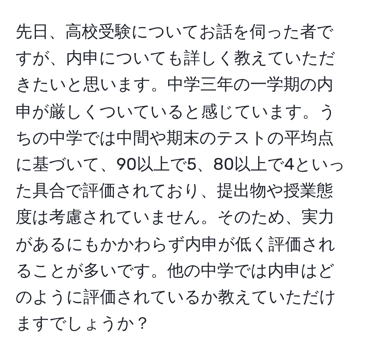 先日、高校受験についてお話を伺った者ですが、内申についても詳しく教えていただきたいと思います。中学三年の一学期の内申が厳しくついていると感じています。うちの中学では中間や期末のテストの平均点に基づいて、90以上で5、80以上で4といった具合で評価されており、提出物や授業態度は考慮されていません。そのため、実力があるにもかかわらず内申が低く評価されることが多いです。他の中学では内申はどのように評価されているか教えていただけますでしょうか？