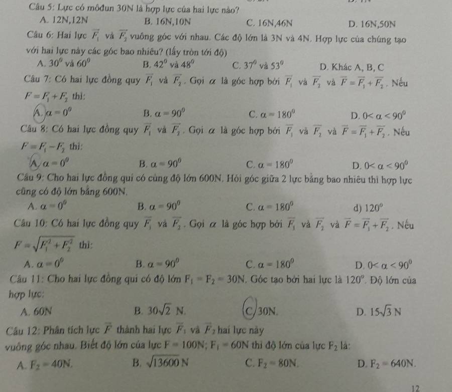 Lực có môđun 30N là hợp lực của hai lực nào?
A. 12N,12N B. 16N,10N C. 16N,46N D. 16N,50N
Câu 6: Hai lực vector F_1 và vector F_2 vuông góc với nhau. Các độ lớn là 3N và 4N. Hợp lực của chúng tạo
với hai lực này các góc bao nhiêu? (lấy tròn tới độ)
A. 30° và 60° B. 42° yǎ 48° C. 37° và 53° D. Khác A, B, C
Câu 7: Có hai lực đồng quy vector F_1 và vector F_2. Gọi α là góc hợp bởi vector F_1 và vector F_2 và overline F=overline F_1+overline F_2. Nếu
F=F_1+F_2 thi:
A. a=0^0 B. a=90° C. alpha =180° D. 0 <90°
Câu 8: Có hai lực đồng quy overline F_1 vá vector F_2. Gọi α là góc hợp bởi overline F_1 và overline F_2 và vector F=vector F_1+vector F_2. Nếu
F=F_1-F_2 thì:
A a=0^0
B. alpha =90° C. a=180° D. 0 <90°
Câu 9: Cho hai lực đồng qui có cùng độ lớn 600N. Hỏi góc giữa 2 lực bằng bao nhiêu thì hợp lực
cũng có độ lớn bảng 600N.
A. a=0^0 B. alpha =90° C. alpha =180° d) 120°
Câu 10: Có hai lực đồng quy overline F_1 và overline F_2. Gọi α là góc hợp bởi overline F_1 và vector F_2 và overline F=overline F_1+overline F_2. Nếu
F=sqrt (F_1)^2+F_2^2 thì:
A. a=0^0 B. alpha =90° C. alpha =180° D. 0 <90°
Câu 11: Cho hai lực đồng qui có độ lớn F_1=F_2=30N. Góc tạo bởi hai lực là 120° Độ lớn của
hợp lực:
A. 60N B. 30sqrt(2)N. C/30N. D. 15sqrt(3)N
Câu 12: Phân tích lực overline F thành hai lực overline F_1 và vector F_2 hai lực này
vuông góc nhau. Biết độ lớn của lực F=100N;F_1=60N thì độ lớn của lực F_2 là:
A. F_2=40N. B. sqrt(13600)N C. F_2=80N. D. F_2=640N.
12