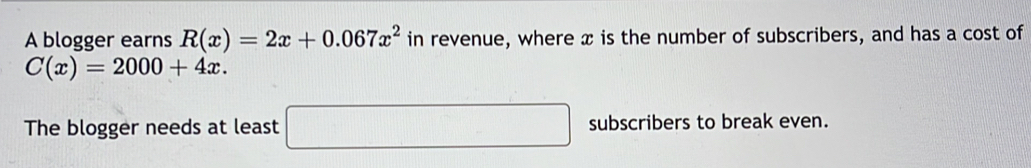 A blogger earns R(x)=2x+0.067x^2 in revenue, where x is the number of subscribers, and has a cost of
C(x)=2000+4x. 
The blogger needs at least □ subscribers to break even.