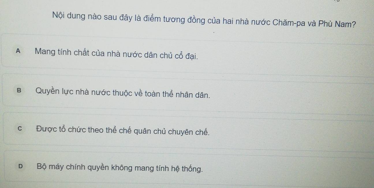 Nội dung nào sau đây là điểm tương đồng của hai nhà nước Chăm-pa và Phù Nam?
A Mang tính chất của nhà nước dân chủ Cwidehat O đại.
BQuyền lực nhà nước thuộc về toàn thể nhân dân.
c Được tổ chức theo thể chế quân chủ chuyên chế.
D Bộ máy chính quyền không mang tính hệ thống.