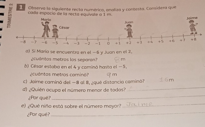 Observa la siguiente recta numérica, analiza y contesta. Considera que 
cada espacio de la recta equivale a 1 m. 
Mario 
Juan Jaime 
César
-8 -7 -6 -5 -4 -3 -2 -1 0 +1 +2 +3 +4 +5 +6 +7 +8
a) Si Mario se encuentra en el −6 y Juan en el 2, 
¿cuántos metros los separan? m 
b) César estaba en el 4 y caminó hasta el −5, 
¿cuántos metros caminó? m 
c) Jaime caminó del −8 al 8, ¿qué distancia caminó? m 
d) ¿Quién ocupa el número menor de todos? 
_ 
¿Por qué? 
_ 
e) ¿Qué niño está sobre el número mayor? 
_ 
¿Por qué? 
_