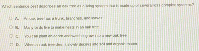 Which sentence best describes an oak tree as a living system that is made up of several less complex systems?
A. An oak tree has a trunk, branches, and leaves.
B. Many birds like to make nests in an oak tree.
C. You can plant an acorn and watch it grow into a new oak tree.
D. When an oak tree dies, it slowly decays into soil and organic matter.