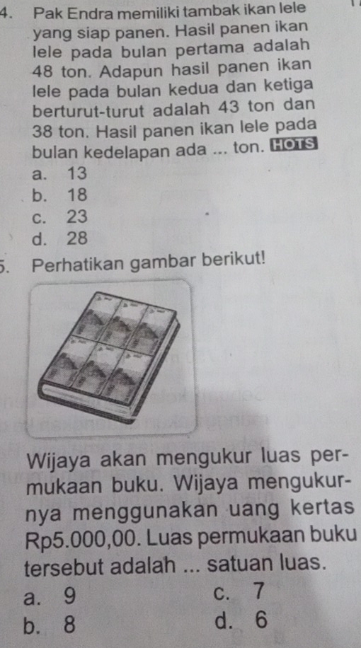 Pak Endra memiliki tambak ikan lele
yang siap panen. Hasil panen ikan
lele pada bulan pertama adalah
48 ton. Adapun hasil panen ikan
lele pada bulan kedua dan ketiga
berturut-turut adalah 43 ton dan
38 ton. Hasil panen ikan lele pada
bulan kedelapan ada ... ton. Hors
a. 13
b. 18
c. 23
d. 28
5. Perhatikan gambar berikut!
Wijaya akan mengukur luas per-
mukaan buku. Wijaya mengukur-
nya menggunakan uang kertas
Rp5.000,00. Luas permukaan buku
tersebut adalah ... satuan luas.
a. 9 c. 7
b. 8 d. 6