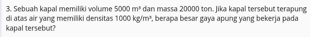 Sebuah kapal memiliki volume 5000m^3 dan massa 20000 ton. Jika kapal tersebut terapung 
di atas air yang memiliki densitas 1000kg/m^3 , berapa besar gaya apung yang bekerja pada 
kapal tersebut?