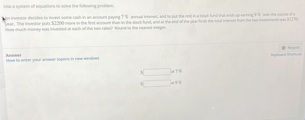 Use a system of equations to solve the following problem.
An investor decides to invest some cash in an account paying 7 % annual interest, and to put the rest in a stock fund that ends up earning 9 % over the course of a
year. The investor puts $2200 more in the first account than in the stock fund, and at the end of the year finds the total interest from the two investments was $1270.
How much money was invested at each of the two rates? Round to the nearest integer.
Keypad
Answer Keyboard Shortcuts
How to enter your answer (opens in new window)
$ □ at7%
□ at9%