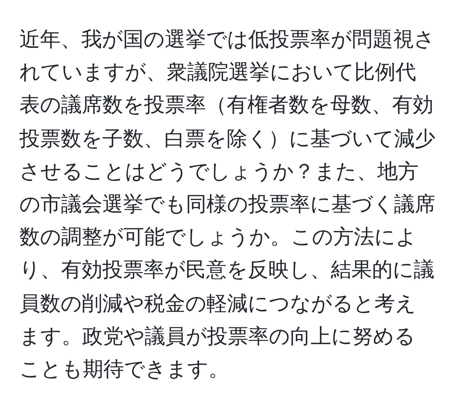 近年、我が国の選挙では低投票率が問題視されていますが、衆議院選挙において比例代表の議席数を投票率有権者数を母数、有効投票数を子数、白票を除くに基づいて減少させることはどうでしょうか？また、地方の市議会選挙でも同様の投票率に基づく議席数の調整が可能でしょうか。この方法により、有効投票率が民意を反映し、結果的に議員数の削減や税金の軽減につながると考えます。政党や議員が投票率の向上に努めることも期待できます。