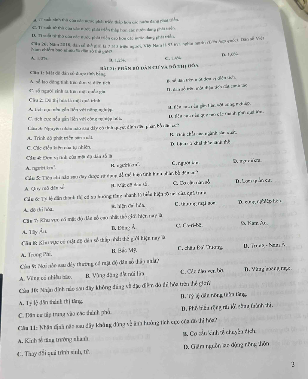 6. Tỉ suất sinh thô của các nước phát triển thắp hơn các nước đang phát triển,
C. Tỉ suất tử thô của các nước phát triển thắp hơn các nước đang phát triển.
D. Tỉ suất tử thô của các nước phát triển cao hơn các nước đang phát triển.
Câu 26: Năm 2018, dân số thế giới là 7 515 triệu người, Việt Nam là 93 671 nghìn người (Liên hợp quốc). Dân số Việt
Nam chiếm bao nhiêu % dân số thế giới?
A. 1,0%. B. 1,2%.
C. 1,4%. D. 1,6%.
bài 21: phân bó dân cư và đô thị hóa
Câu 1: Mật độ dân số được tính bằng
A. số lao động tính trên đơn vị diện tích.
B. số dân trên một đơn vị diện tích.
D. dân số trên một diện tích đất canh tác.
C. số người sinh ra trên một quốc gia.
Câu 2: Đô thị hóa là một quả trình
A. tích cực nếu gắn liền với nông nghiệp. B. tiêu cực nếu gắn liền với công nghiệp.
C. tích cực nếu gắn liền với công nghiệp hóa. D. tiêu cực nếu quy mô các thành phố quá lớn.
Câu 3: Nguyên nhân nào sau đây có tính quyết định đến phân bố dân cư?
A. Trình độ phát triển sản xuất. B. Tính chất của ngành sản xuất.
C. Các điều kiện của tự nhiên. D. Lịch sử khai thác lãnh thổ.
Câu 4: Đơn vị tính của mật độ dân số là
A. người.k m B. người// km^2. C. người.km. D. người/km.
Câu 5: Tiêu chí nào sau đây được sử dụng để thể hiện tình hình phân bố dân cư?
A. Quy mô dân số B. Mật độ dân số. C. Cơ cấu dân số D. Loại quần cư.
Câu 6: Tỷ lệ dân thành thị có xu hướng tăng nhanh là biểu hiện rõ nét của quá trình
A. đô thị hóa. B. hiện đại hóa. C. thương mại hoá. D. công nghiệp hóa.
Câu 7: Khu vực có mật độ dân số cao nhất thế giới hiện nay là
A. Tây Âu. B. Đông Á. C. Ca-ri-bê. D. Nam Âu.
Câu 8: Khu vực có mật độ dân số thấp nhất thế giới hiện nay là
A. Trung Phi. B. Bắc Mỹ.  C. châu Đại Dương. D. Trung - Nam Á.
Câu 9: Nơi nào sau đây thường có mật độ dân số thắp nhất?
A. Vùng có nhiều bão. B. Vùng động đất núi lửa. C. Các đảo ven bờ. D. Vùng hoang mạc.
Câu 10: Nhận định nào sau đây không đúng về đặc điểm đô thị hóa trên thế giới?
A. Tỷ lệ dân thành thị tăng. B. Tỷ lệ dân nông thôn tăng.
C. Dân cư tâp trung vào các thành phố. D. Phổ biến rộng rãi lối sống thành thị.
Câu 11: Nhận định nào sau đây không đúng về ảnh hưởng tích cực của đô thị hóa?
A. Kinh tế tăng trưởng nhanh. B. Cơ cấu kinh tế chuyển dịch.
C. Thay đổi quá trình sinh, tử. D. Giảm nguồn lao động nông thôn.
3