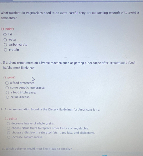 What nutrient do vegetarians need to be extra careful they are consuming enough of to avoid a
deficiency?
(1 point)
fat
water
carbohydrate
protein
3. If a client experiences an adverse reaction such as getting a headache after consuming a food,
he/she most likely has:
(1 point)
a food preference.
some genetic intolerance.
a food intolerance.
celiac disease.
4. A recommendation found in the Dietary Guidelines for Americans is to:
(1 point)
decrease intake of whole grains.
choose citrus fruits to replace other fruits and vegetables.
choose a diet low in saturated fats, trans fats, and cholesterol.
increase sodium intake.
5. Which behavior would most likely lead to obesity?