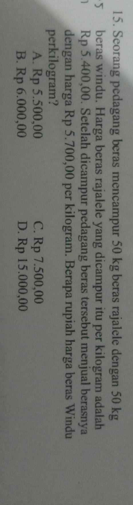 Seorang pedagang beras mencampur 50 kg beras rajalele dengan 50 kg
5 beras windu. Harga beras rajalele yang dicampur itu per kilogram adalah
Rp 5.400,00. Setelah dicampur pedagang beras tersebut menjual berasnya
dengan harga Rp 5.700,00 per kilogram. Berapa rupiah harga beras Windu
perkilogram?
A. Rp 5.500,00 C. Rp 7.500,00
B. Rp 6.000,00 D. Rp 15.000,00