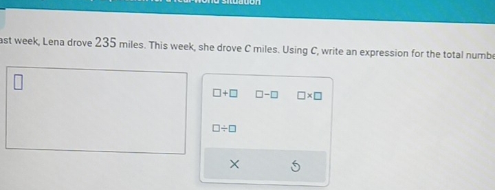 situaton 
ast week, Lena drove 235 miles. This week, she drove C miles. Using C, write an expression for the total numbe
□ +□ □ -□ □ * □
□ / □
X