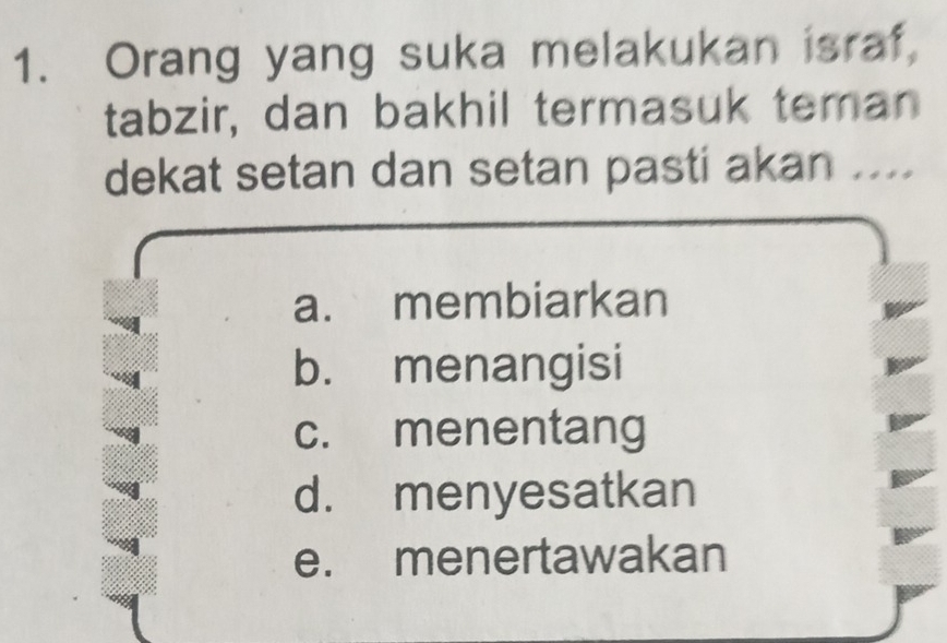 Orang yang suka melakukan israf,
tabzir, dan bakhil termasuk teman
dekat setan dan setan pasti akan ....
a. membiarkan
b. menangisi
c. menentang
d. menyesatkan
e. menertawakan