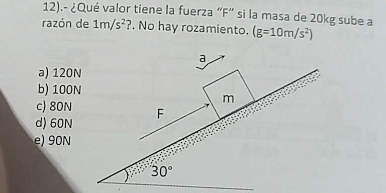 12).- ¿Qué valor tiene la fuerza “ F ” si la masa de 20kg sube a
razón de 1m/s^2 ?. No hay rozamiento. (g=10m/s^2)
a
a) 120N
b) 100N
c) 80N
m
F
d) 60N
e) 90N
30°