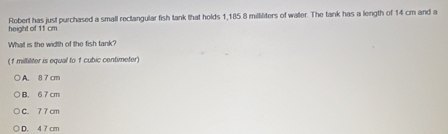 Robert has just purchased a small rectangular fish tank that holds 1,185.8 milliliters of water. The tank has a length of 14 cm and a
height of 11 cm
What is the width of the fish tank?
(1 milliliter is equal to 1 cubic centimeter)
A. 8.7 cm
B. 6 7 cm
C. 7 7 cm
D. 4 7 cm