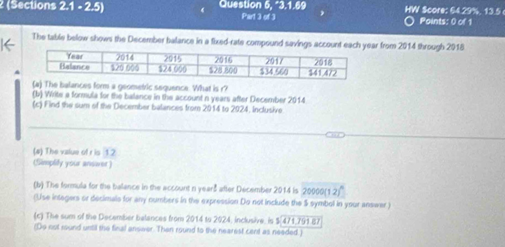 2 (Sections 2.1 - 2.5) Question 5, “3.1.69 HW Score: 64.29%, 13.5 
Part 3 of 3 Points: 0 of 1 
The table below shows the December balance in a fixed-rate compound savings account each year from 2014 through 2018
The balances form a geometric sequence. What is r? 
(b) Write a formula for the balance in the account n years after December 2014
(c) Find the sum of the December balances from 2014 to 2024, Inclusive 
(#) The value of r is 12
(Simplily your answer ) 
(b) The formula for the balance in the account n years after December 2014 is 20000 (1.2)" 
(Use integers or decimals for any numbers in the expression Do not include the $ symbol in your answer) 
(c) The sum of the December belances from 2014 to 2024, inclusive, is $ 471,791 87 
(Do not round until the final anower. Then round to the nearest cent as needed.)