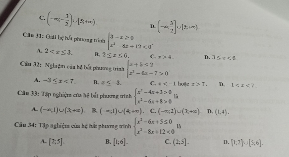 D.
Câu 31: Giải hệ bất phương trình
A.
B. 2≤ x≤ 6. C. x>4. D.
Câu 32: Nghiệm của hệ bất phương trình
A. -3≤ x<7</tex>. B. x≤ -3. C. x hoặc D.
Câu 33: Tập nghiệm của hệ bất phương trình beginarrayl x^2-4x+3>0 x^2-6x+8>0endarray. là
A.
B.
C. (-∈fty ;2)∪ (3;+∈fty ). D. (1;4). 
Câu 34: Tập nghiệm của hệ bất phương trình là
A. [2;5]. B. C. D.